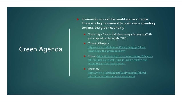 Green Agenda
 Economies around the world are very fragile.
There is a big movement to push more spending
towards the green economy
 Green https://www.slideshare.net/paulyoungcga/fail-
green-agenda-ontario-july-2019
 Climate Change -
https://www.slideshare.net/paulyoungcga/clean-
technology-the-green-economy
 Clean - https://financialpost.com/technology/liberals-
600-million-cleantech-fund-is-losing-money-and-
struggling-to-find-investments
 Economy -
https://www.slideshare.net/paulyoungcga/global-
economy-current-state-and-whats-next
 