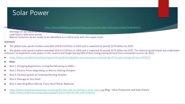 Solar Power
Blog – Solar Panels – What is Next? - https://www.linkedin.com/pulse/blog-solar-panels-what-next-paul-young/?published=t
- Shortage of raw materials to make solar panels.
- Load factors with solar panels.
- Natural resources sector needs to be identified as a critical area with the supply chain.
Summary
 The global solar panels market exceeded USD $115 billion in 2019 and is expected to exceed $176 billion by 2027.
 The global solar panels market exceeded USD $115 billion in 2019 and is expected to exceed $176 billion by 2027. The German government has undertaken
initiatives to implement solar power in the country and target having 50% of their energy being derived from renewable sources by 2025.
 https://www.canadianmanufacturing.com/manufacturing/gblt-corp-announces-relaunching-of-its-solar-energy-division-267817/
 Risks
 Risk 1: Changing Regulations: Losing Net Metering or SRECs.
 Risk 2: Electric Prices Stagnating, or Worse, Getting Cheaper.
 Risk 3: Partnering with an Underperforming Installer.
 Risk 4: Damage to Your Roof.
 Risk 5: Spending More Money if your Roof Needs Replaced.
 https://www.paradisesolarenergy.com/blog/the-top-risks-to-owning-a-solar-system or Blog – Silica Production and Solar Panels -
https://www.slideshare.net/paulyoungcga/what-is-next-for-the-solar-industry
 