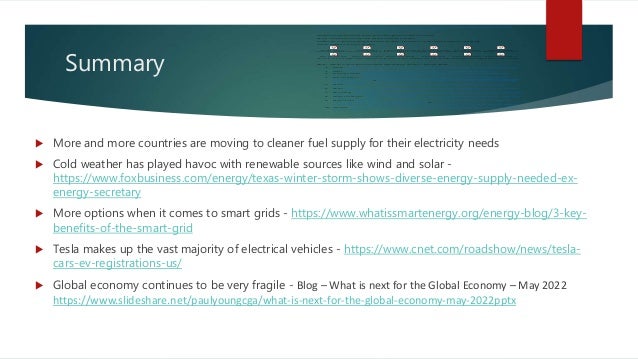 Summary
 More and more countries are moving to cleaner fuel supply for their electricity needs
 Cold weather has played havoc with renewable sources like wind and solar -
https://www.foxbusiness.com/energy/texas-winter-storm-shows-diverse-energy-supply-needed-ex-
energy-secretary
 More options when it comes to smart grids - https://www.whatissmartenergy.org/energy-blog/3-key-
benefits-of-the-smart-grid
 Tesla makes up the vast majority of electrical vehicles - https://www.cnet.com/roadshow/news/tesla-
cars-ev-registrations-us/
 Global economy continues to be very fragile - Blog – What is next for the Global Economy – May 2022
https://www.slideshare.net/paulyoungcga/what-is-next-for-the-global-economy-may-2022pptx
https://www.theglobeandmail.com/business/industry-news/energy-and-resources/article-ottawa-
seeking-public-input-on-critical-minerals-strategy-amid-urgent/
Canada produced over 82% of its energy from clean sources
China continues to own the critical metals market
California is encouraging electrical vehicles owners to reduce their vehicle charging
Green inflation is here to stay
What's really to
blame for Midwest energy shortages - Michigan Environmental Council.pdf
Canada must
overcome hurdles in ‘urgent’ critical minerals push - JWN Energy.pdf
China breezes to the
lead of offshore wind power race - Nikkei Asia.pdf
New Tower in China
Brings Us a Step Closer to Space-Based Solar Power.pdf
U.S. and partners
enter pact to secure critical minerals like lithium Reuters.pdf
Energy transition
focuses on security, affordability amid high energy prices execs S&P Global Commodity Insights.pdf
Why are gas and
electricity prices going up Climate Council.pdf
China's lead surplus
to offset shortages in US and Europe - MINING.COM.pdf
Wind Farms Boost
Incomes, Home Values in Rural U.S., Study Finds The Energy Mix.pdf
Recycling wind
turbines and modular robots The winners of the Circular Economy Challenge..pdf
How cold weather
could affect EV range and charging performance Business Motoring.pdf
How clean energy is
impacting Illinois amid warnings of brownouts CIProud.com.pdf
Blog – What is next for the Power Generation Sector – March 2022
1. Wind - https://asia.nikkei.com/Business/Energy/China-breezes-to-the-lead-of-offshore-wind-
power-race
2. Solar - https://gizmodo.com/space-based-solar-power-omega-china-1849058366
3. Critical metals - https://www.reuters.com/markets/commodities/us-partners-enter-pact-
secure-critical-minerals-lithium-2022-06-14/
4. Energy prices - https://www.spglobal.com/commodityinsights/en/market-insights/latest-
news/energy-transition/061422-energy-transition-focuses-on-security-affordability-amid-high-
energy-prices-execs or https://www.climatecouncil.org.au/resources/explained-gas-electricity-
prices-going-up/
5. China - https://www.mining.com/web/chinas-lead-surplus-to-offset-shortages-in-us-and-
europe/
6. Rural - https://www.theenergymix.com/2022/06/09/wind-farms-boost-incomes-home-values-
in-rural-u-s-study-finds/
7. Recycling - https://www.wevolver.com/article/recycling-wind-turbines-and-modular-robots-the-
winners-of-the-circular-economy-challenge
8. Plug-in stations - https://businessmotoring.co.uk/how-cold-weather-could-affect-ev-range-and-
charging-performance/
9. Brownouts - https://www.centralillinoisproud.com/news/local-news/how-clean-energy-is-
impacting-illinois-amid-warnings-of-brownouts/ or
https://www.environmentalcouncil.org/whats_really_to_blame_for_midwest_energy_shortage
s
10. Canada - https://www.jwnenergy.com/article/2022/6/14/canada-must-overcome-hurdles-in-
urgent-critical-mi/
 