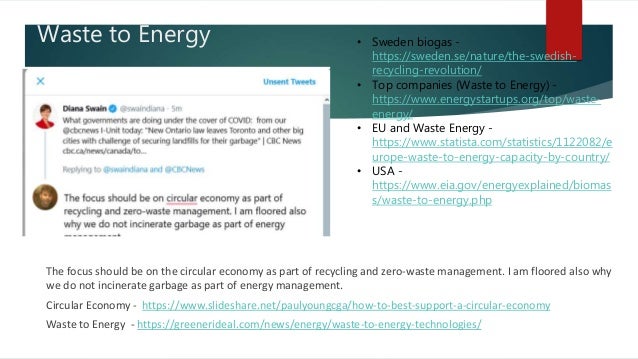 Waste to Energy
The focus should be on the circular economy as part of recycling and zero-waste management. I am floored also why
we do not incinerate garbage as part of energy management.
Circular Economy - https://www.slideshare.net/paulyoungcga/how-to-best-support-a-circular-economy
Waste to Energy - https://greenerideal.com/news/energy/waste-to-energy-technologies/
• Sweden biogas -
https://sweden.se/nature/the-swedish-
recycling-revolution/
• Top companies (Waste to Energy) -
https://www.energystartups.org/top/waste-
energy/
• EU and Waste Energy -
https://www.statista.com/statistics/1122082/e
urope-waste-to-energy-capacity-by-country/
• USA -
https://www.eia.gov/energyexplained/biomas
s/waste-to-energy.php
 