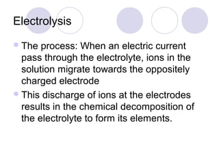Electrolysis
 The  process: When an electric current
  pass through the electrolyte, ions in the
  solution migrate towards the oppositely
  charged electrode
 This discharge of ions at the electrodes
  results in the chemical decomposition of
  the electrolyte to form its elements.
 