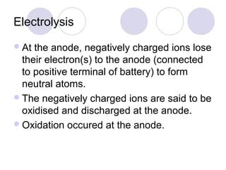 Electrolysis
 At the anode, negatively charged ions lose
  their electron(s) to the anode (connected
  to positive terminal of battery) to form
  neutral atoms.
 The negatively charged ions are said to be
  oxidised and discharged at the anode.
 Oxidation occured at the anode.
 