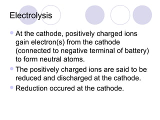 Electrolysis
 At the cathode, positively charged ions
  gain electron(s) from the cathode
  (connected to negative terminal of battery)
  to form neutral atoms.
 The positively charged ions are said to be
  reduced and discharged at the cathode.
 Reduction occured at the cathode.
 