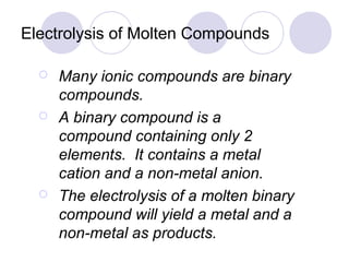 Electrolysis of Molten Compounds

     Many ionic compounds are binary
      compounds.
     A binary compound is a
      compound containing only 2
      elements. It contains a metal
      cation and a non-metal anion.
     The electrolysis of a molten binary
      compound will yield a metal and a
      non-metal as products.
 