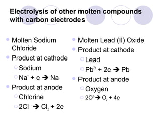Electrolysis of other molten compounds
 with carbon electrodes

 Molten  Sodium      Molten Lead (II) Oxide
  Chloride            Product at cathode
 Product at cathode    Lead
   Sodium              Pb2+ + 2e  Pb
   Na+ + e  Na      Product at anode
 Product at anode      Oxygen
   Chlorine            2O2-  O + 4e
                                 2

   2Cl -  Cl + 2e
              2
 
