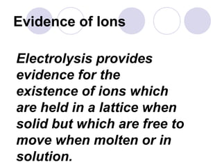 Evidence of Ions

Electrolysis provides
evidence for the
existence of ions which
are held in a lattice when
solid but which are free to
move when molten or in
solution.
 