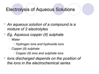 Electrolysis of Aqueous Solutions


 An aqueous solution of a compound is a
  mixture of 2 electrolytes
 Eg. Aqueous copper (II) sulphate
     Water
        Hydrogen ions and hydroxide ions

     Copper (II) sulphate
        Copper (II) ions and sulphate ions

 Ions  discharged depends on the position of
  the ions in the electrochemical series
 