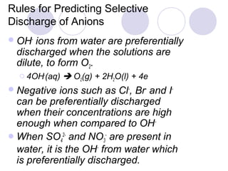 Rules for Predicting Selective
Discharge of Anions
 OH-  ions from water are preferentially
  discharged when the solutions are
  dilute, to form O2.
   4OH-(aq)    O2(g) + 2H2O(l) + 4e
 Negative   ions such as Cl-, Br- and I-
  can be preferentially discharged
  when their concentrations are high
  enough when compared to OH-
 When SO42- and NO3- are present in
  water, it is the OH- from water which
  is preferentially discharged.
 