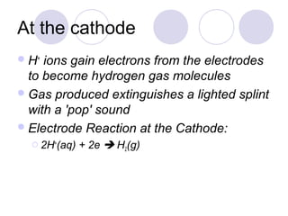 At the cathode
 H+ ions gain electrons from the electrodes
  to become hydrogen gas molecules
 Gas produced extinguishes a lighted splint
  with a 'pop' sound
 Electrode Reaction at the Cathode:
   2H+(aq)   + 2e  H2(g)
 