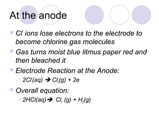 At the anode
 Cl-ions lose electrons to the electrode to
  become chlorine gas molecules
 Gas turns moist blue litmus paper red and
  then bleached it
 Electrode Reaction at the Anode:
   2Cl-(aq)    Cl2(g) + 2e
 Overall   equation:
   2HCl(aq)      Cl2 (g) + H2(g)
 