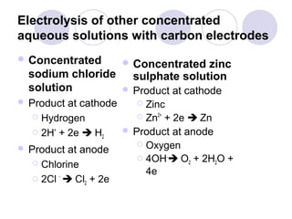 Electrolysis of other concentrated
aqueous solutions with carbon electrodes
 Concentrated       Concentrated   zinc
  sodium chloride      sulphate solution
  solution           Product   at cathode
 Product  at cathode     Zinc
    Hydrogen             Zn2+ + 2e  Zn

    2H+ + 2e  H      Product at anode
                  2
                          Oxygen
 Product at anode
                          4OH- O + 2H O +
    Chlorine                        2    2

         -
                           4e
    2Cl  Cl + 2e
               2
 
