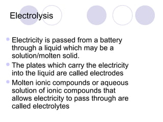 Electrolysis

 Electricity is passed from a battery
  through a liquid which may be a
  solution/molten solid.
 The plates which carry the electricity
  into the liquid are called electrodes
 Molten ionic compounds or aqueous
  solution of ionic compounds that
  allows electricity to pass through are
  called electrolytes
 
