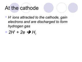 At the cathode
 H+ions attracted to the cathode, gain
 electrons and are discharged to form
 hydrogen gas
2H+   + 2e  H2
 