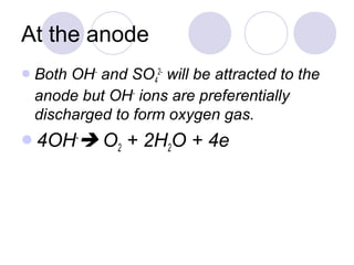 At the anode
 BothOH- and SO42- will be attracted to the
 anode but OH- ions are preferentially
 discharged to form oxygen gas.
4OH-     O2 + 2H2O + 4e
 
