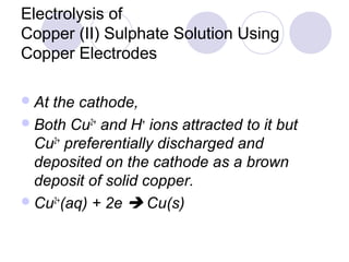Electrolysis of
Copper (II) Sulphate Solution Using
Copper Electrodes

 Atthe cathode,
 Both Cu2+ and H+ ions attracted to it but
  Cu2+ preferentially discharged and
  deposited on the cathode as a brown
  deposit of solid copper.
 Cu2+(aq) + 2e  Cu(s)
 