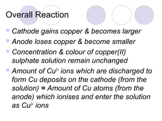 Overall Reaction
 Cathode   gains copper & becomes larger
 Anode loses copper & become smaller
 Concentration & colour of copper(II)
  sulphate solution remain unchanged
 Amount of Cu2+ ions which are discharged to
  form Cu deposits on the cathode (from the
  solution) = Amount of Cu atoms (from the
  anode) which ionises and enter the solution
  as Cu2+ ions
 