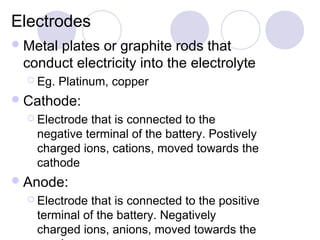 Electrodes
 Metal
      plates or graphite rods that
 conduct electricity into the electrolyte
   Eg.   Platinum, copper
 Cathode:
   Electrodethat is connected to the
   negative terminal of the battery. Postively
   charged ions, cations, moved towards the
   cathode
 Anode:
   Electrodethat is connected to the positive
   terminal of the battery. Negatively
   charged ions, anions, moved towards the
 