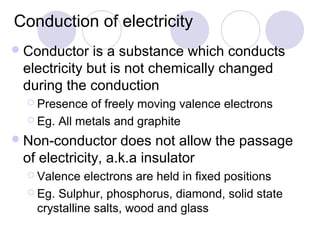 Conduction of electricity
 Conductor   is a substance which conducts
 electricity but is not chemically changed
 during the conduction
   Presence  of freely moving valence electrons
   Eg. All metals and graphite

 Non-conductor    does not allow the passage
 of electricity, a.k.a insulator
   Valence   electrons are held in fixed positions
   Eg. Sulphur, phosphorus, diamond, solid state
    crystalline salts, wood and glass
 