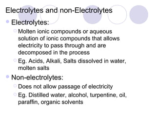 Electrolytes and non-Electrolytes
 Electrolytes:
   Molten  ionic compounds or aqueous
    solution of ionic compounds that allows
    electricity to pass through and are
    decomposed in the process
   Eg. Acids, Alkali, Salts dissolved in water,
    molten salts
 Non-electrolytes:
   Does  not allow passage of electricity
   Eg. Distilled water, alcohol, turpentine, oil,
    paraffin, organic solvents
 