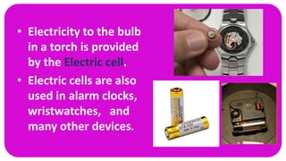• Electricity to the bulb
in a torch is provided
by the Electric cell.
• Electric cells are also
used in alarm clocks,
wristwatches, and
many other devices.
 