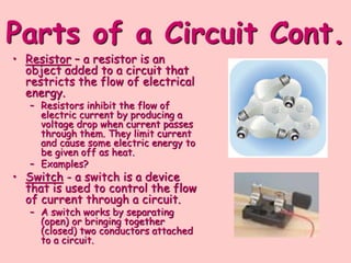 Parts of a Circuit Cont.
• Resistor – a resistor is an
object added to a circuit that
restricts the flow of electrical
energy.
– Resistors inhibit the flow of
electric current by producing a
voltage drop when current passes
through them. They limit current
and cause some electric energy to
be given off as heat.
– Examples?
• Switch - a switch is a device
that is used to control the flow
of current through a circuit.
– A switch works by separating
(open) or bringing together
(closed) two conductors attached
to a circuit.
 
