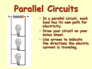 Parallel Circuits
• In a parallel circuit, each
load has its own path for
electricity.
• Draw your circuit on your
notes sheet.
• Use arrows to indicate
the directions the electric
current is traveling.
 