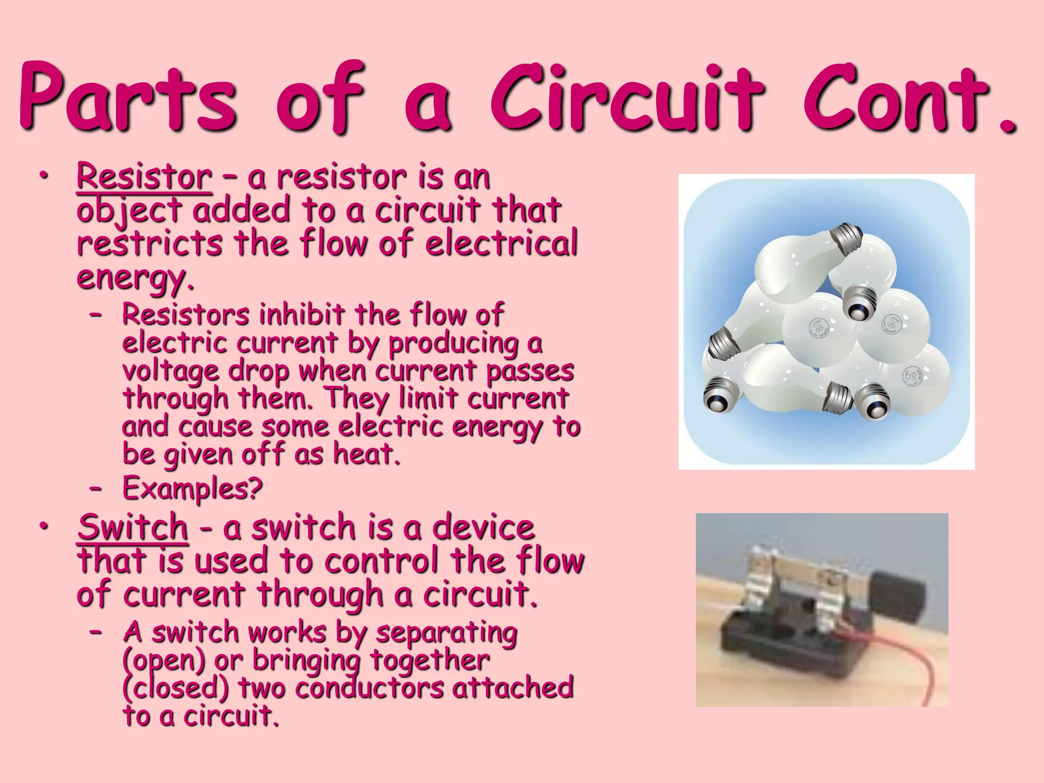 Parts of a Circuit Cont.
• Resistor – a resistor is an
object added to a circuit that
restricts the flow of electrical
energy.
– Resistors inhibit the flow of
electric current by producing a
voltage drop when current passes
through them. They limit current
and cause some electric energy to
be given off as heat.
– Examples?
• Switch - a switch is a device
that is used to control the flow
of current through a circuit.
– A switch works by separating
(open) or bringing together
(closed) two conductors attached
to a circuit.
 