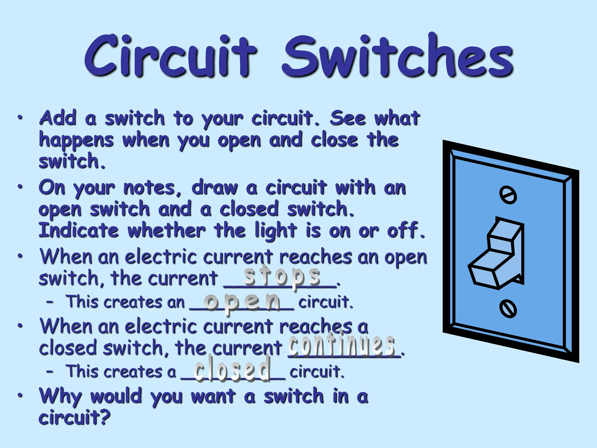 Circuit Switches
• Add a switch to your circuit. See what
happens when you open and close the
switch.
• On your notes, draw a circuit with an
open switch and a closed switch.
Indicate whether the light is on or off.
• When an electric current reaches an open
switch, the current _________.
– This creates an __________ circuit.
• When an electric current reaches a
closed switch, the current _________.
– This creates a __________ circuit.
• Why would you want a switch in a
circuit?
 