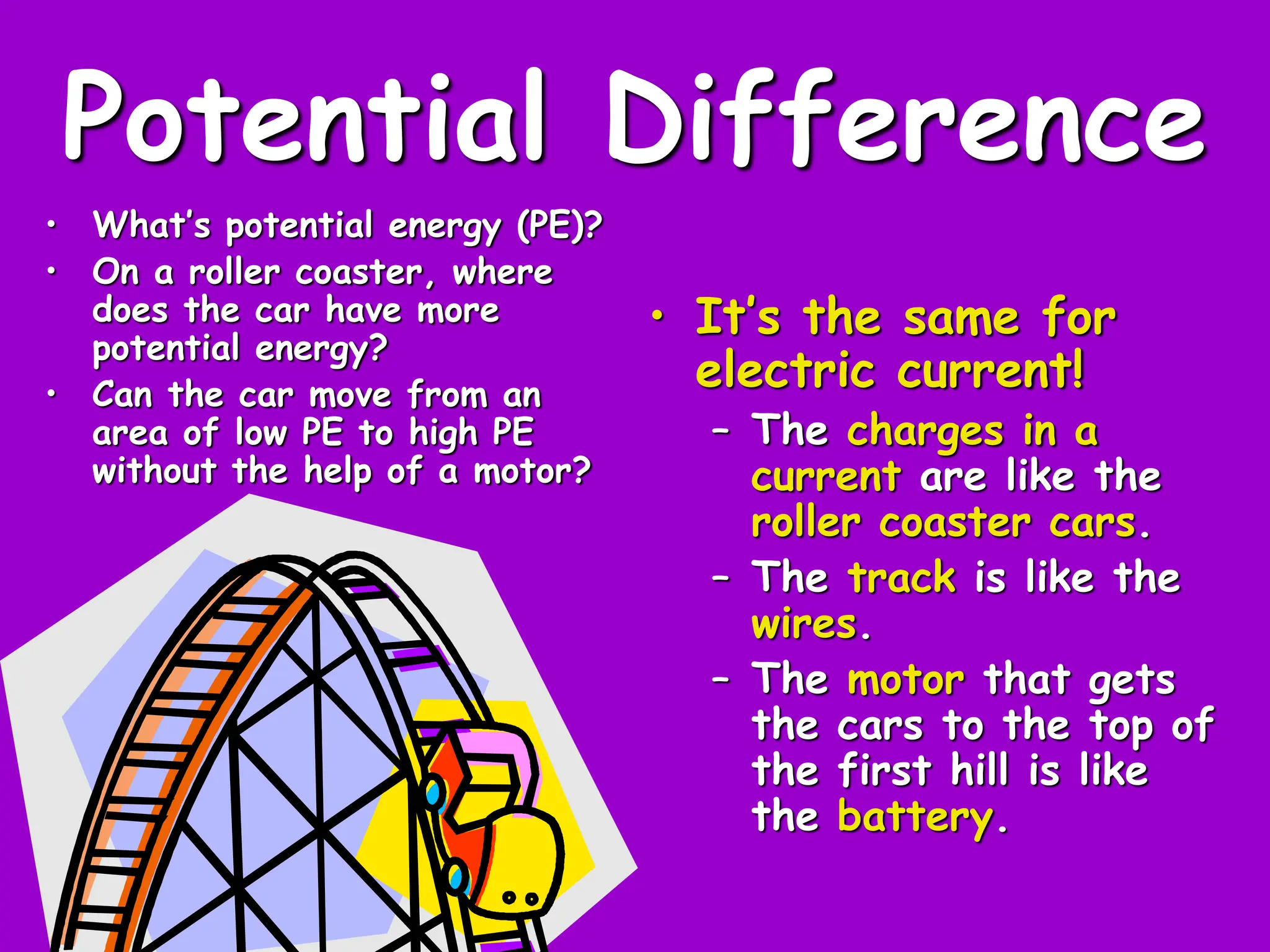 Potential Difference
• What’s potential energy (PE)?
• On a roller coaster, where
does the car have more
potential energy?
• Can the car move from an
area of low PE to high PE
without the help of a motor?
• It’s the same for
electric current!
– The charges in a
current are like the
roller coaster cars.
– The track is like the
wires.
– The motor that gets
the cars to the top of
the first hill is like
the battery.
 