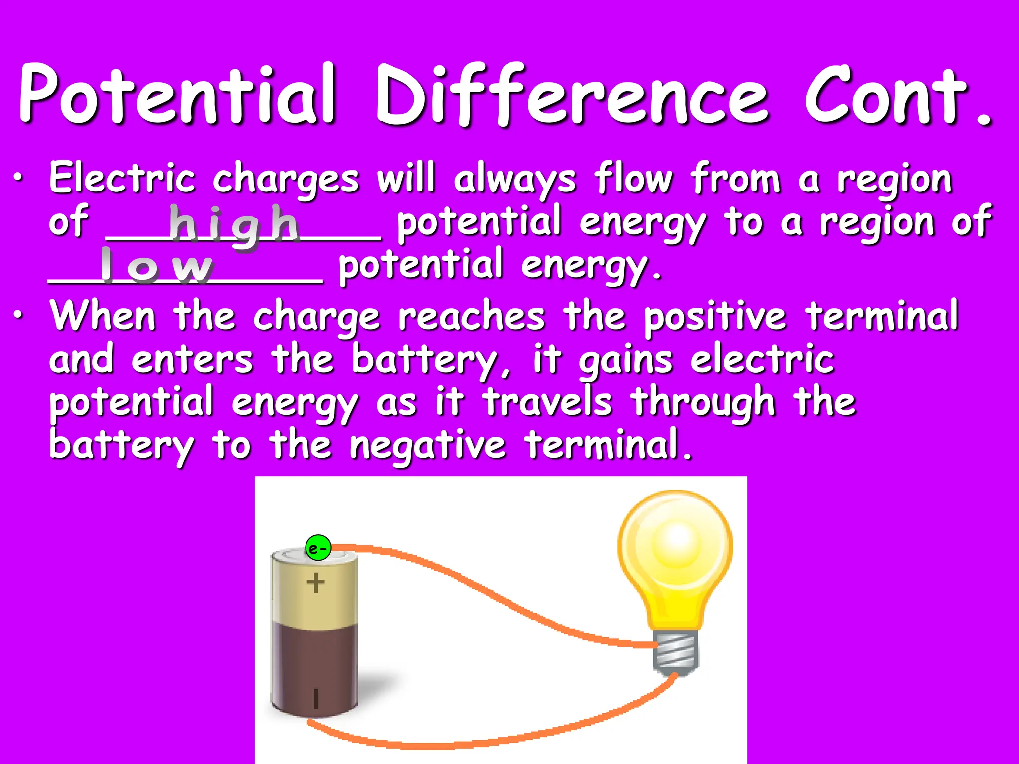 Potential Difference Cont.
• Electric charges will always flow from a region
of ___________ potential energy to a region of
___________ potential energy.
• When the charge reaches the positive terminal
and enters the battery, it gains electric
potential energy as it travels through the
battery to the negative terminal.
e-
 