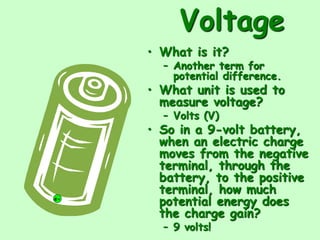 Voltage
• What is it?
– Another term for
potential difference.
• What unit is used to
measure voltage?
– Volts (V)
• So in a 9-volt battery,
when an electric charge
moves from the negative
terminal, through the
battery, to the positive
terminal, how much
potential energy does
the charge gain?
– 9 volts!
e-
 