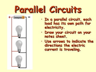 Parallel Circuits
Parallel Circuits
• In a parallel circuit, each
In a parallel circuit, each
load has its own path for
load has its own path for
electricity.
electricity.
• Draw your circuit on your
Draw your circuit on your
notes sheet.
notes sheet.
• Use arrows to indicate the
Use arrows to indicate the
directions the electric
directions the electric
current is traveling.
current is traveling.
 