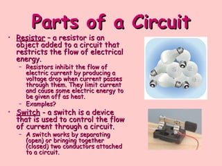 Parts of a Circuit
Parts of a Circuit
• Resistor
Resistor – a resistor is an
– a resistor is an
object added to a circuit that
object added to a circuit that
restricts the flow of electrical
restricts the flow of electrical
energy.
energy.
– Resistors inhibit the flow of
Resistors inhibit the flow of
electric current by producing a
electric current by producing a
voltage drop when current passes
voltage drop when current passes
through them. They limit current
through them. They limit current
and cause some electric energy to
and cause some electric energy to
be given off as heat.
be given off as heat.
– Examples?
Examples?
• Switch
Switch - a switch is a device
- a switch is a device
that is used to control the flow
that is used to control the flow
of current through a circuit.
of current through a circuit.
– A switch works by separating
A switch works by separating
(open) or bringing together
(open) or bringing together
(closed) two conductors attached
(closed) two conductors attached
to a circuit.
to a circuit.
 