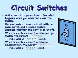 Circuit Switches
Circuit Switches
• Add a switch to your circuit. See what
Add a switch to your circuit. See what
happens when you open and close the
happens when you open and close the
switch.
switch.
• On your notes, draw a circuit with an
On your notes, draw a circuit with an
open switch and a closed switch.
open switch and a closed switch.
Indicate whether the light is on or off.
Indicate whether the light is on or off.
• When an electric current reaches an open
When an electric current reaches an open
switch, the current _________.
switch, the current _________.
– This creates an __________ circuit.
This creates an __________ circuit.
• When an electric current reaches a
When an electric current reaches a
closed switch, the current _________.
closed switch, the current _________.
– This creates a __________ circuit.
This creates a __________ circuit.
 