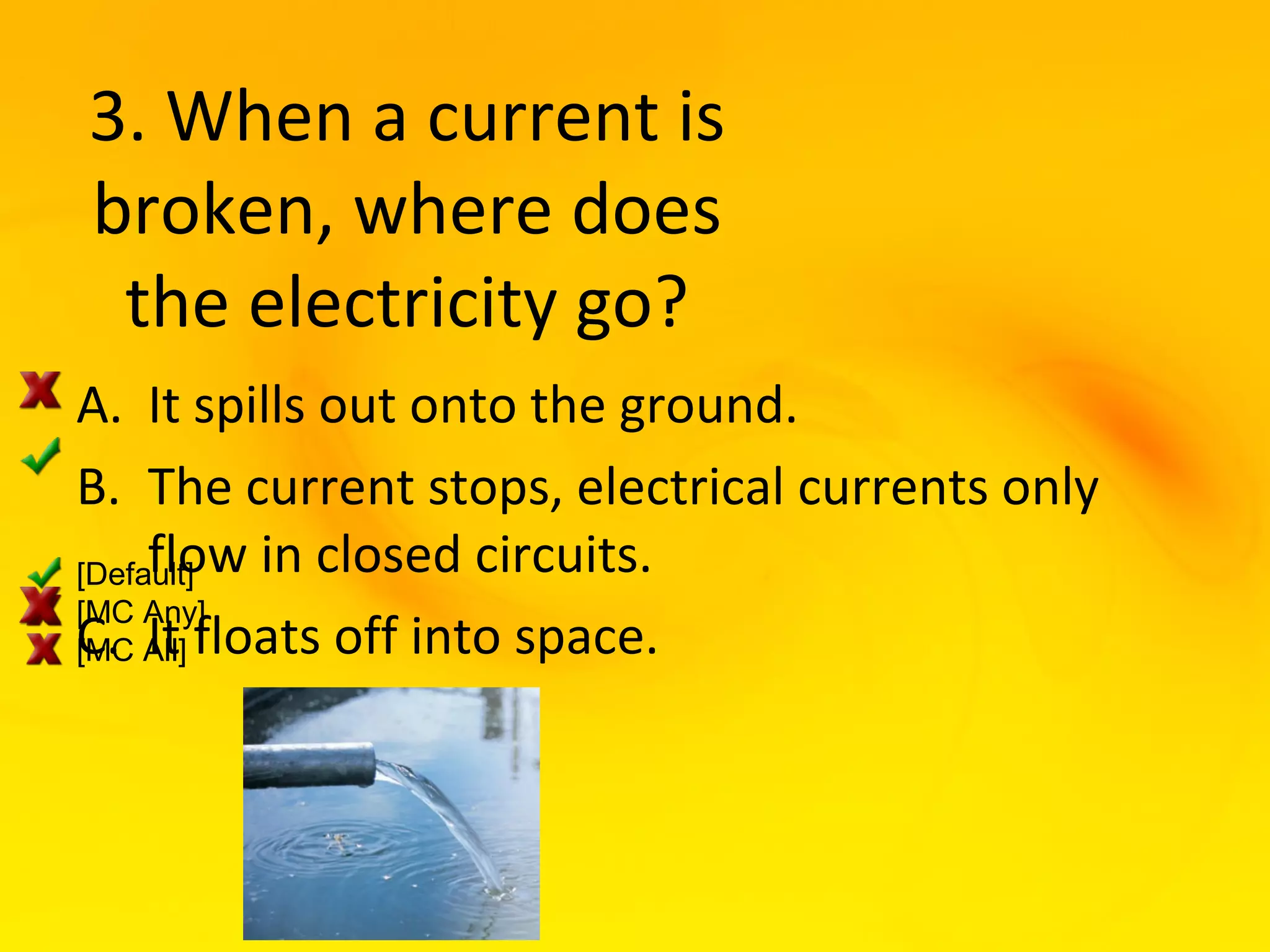 3. When a current is
broken, where does
 the electricity go?
A. It spills out onto the ground.
B. The current stops, electrical currents only
     flow in closed circuits.
[Default]
[MC Any]
C. All] floats off into space.
[MC It
 