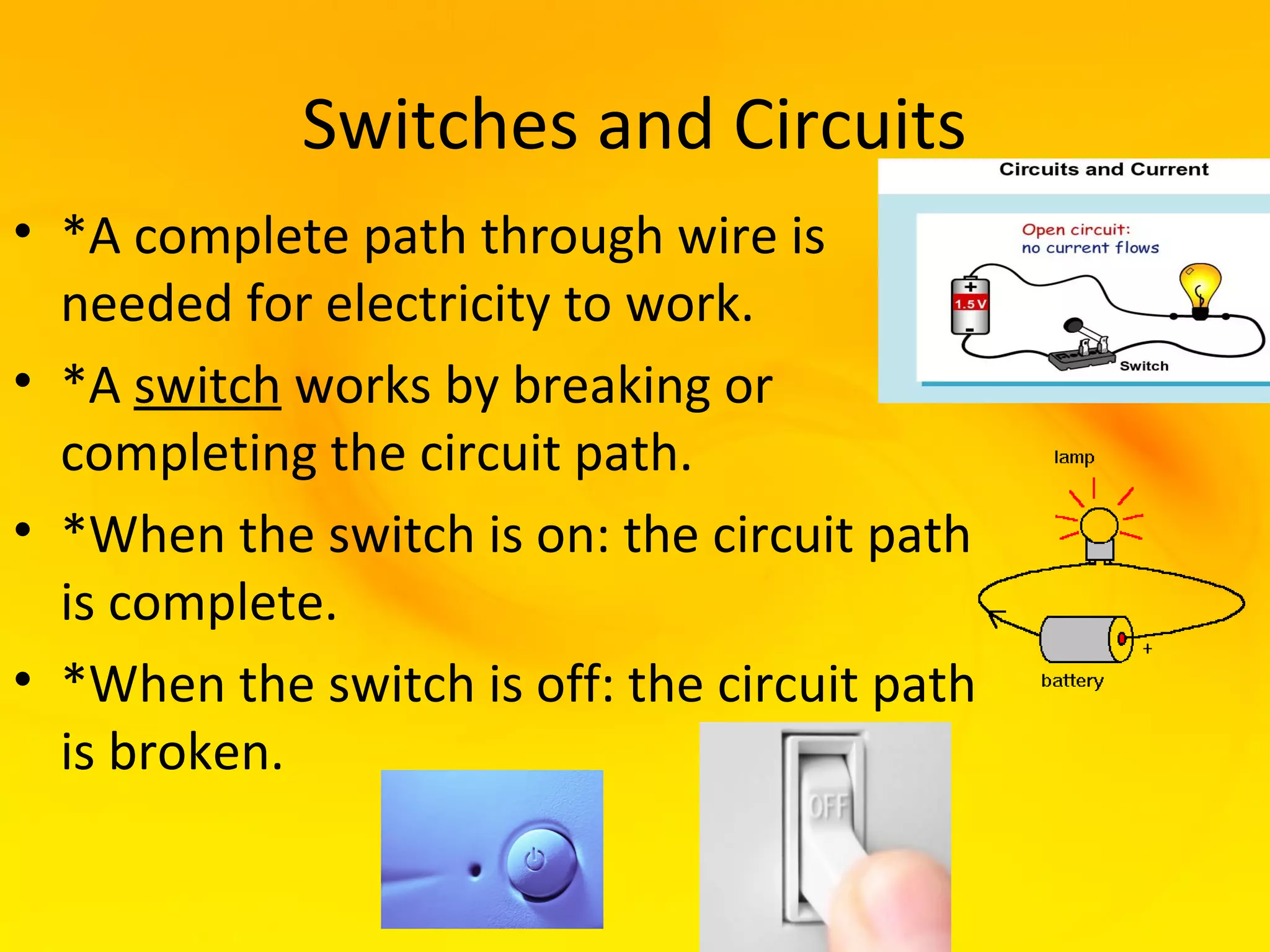 Switches and Circuits
• *A complete path through wire is
  needed for electricity to work.
• *A switch works by breaking or
  completing the circuit path.
• *When the switch is on: the circuit path
  is complete.
• *When the switch is off: the circuit path
  is broken.
 