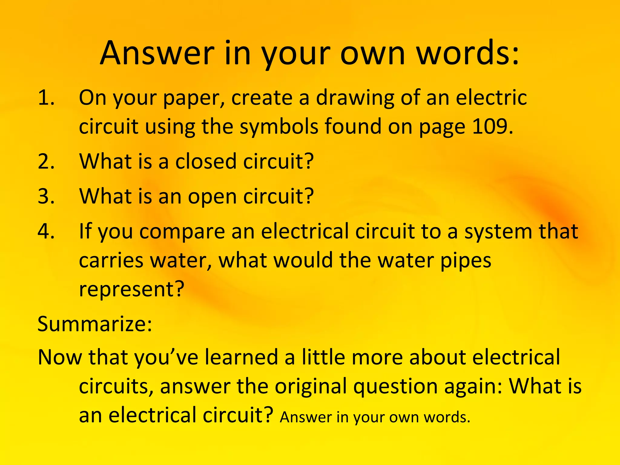 Answer in your own words:
1. On your paper, create a drawing of an electric
   circuit using the symbols found on page 109.
2. What is a closed circuit?
3. What is an open circuit?
4. If you compare an electrical circuit to a system that
   carries water, what would the water pipes
   represent?
Summarize:
Now that you’ve learned a little more about electrical
   circuits, answer the original question again: What is
   an electrical circuit? Answer in your own words.
 