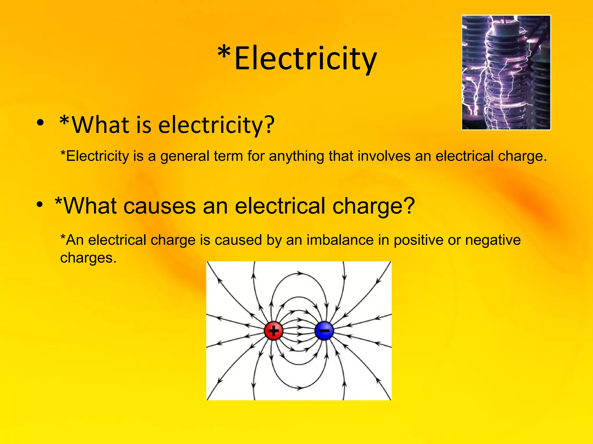 *Electricity
• *What is electricity?
  *Electricity is a general term for anything that involves an electrical charge.


• *What causes an electrical charge?
  *An electrical charge is caused by an imbalance in positive or negative
  charges.
 