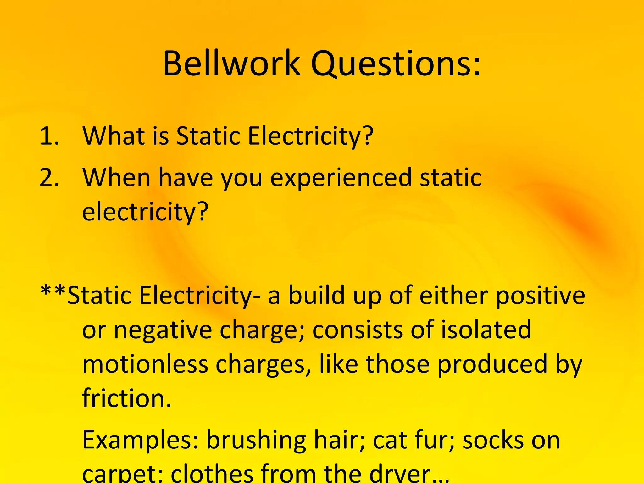 Bellwork Questions:
1. What is Static Electricity?
2. When have you experienced static
   electricity?

**Static Electricity- a build up of either positive
   or negative charge; consists of isolated
   motionless charges, like those produced by
   friction.
   Examples: brushing hair; cat fur; socks on
   carpet; clothes from the dryer…
 