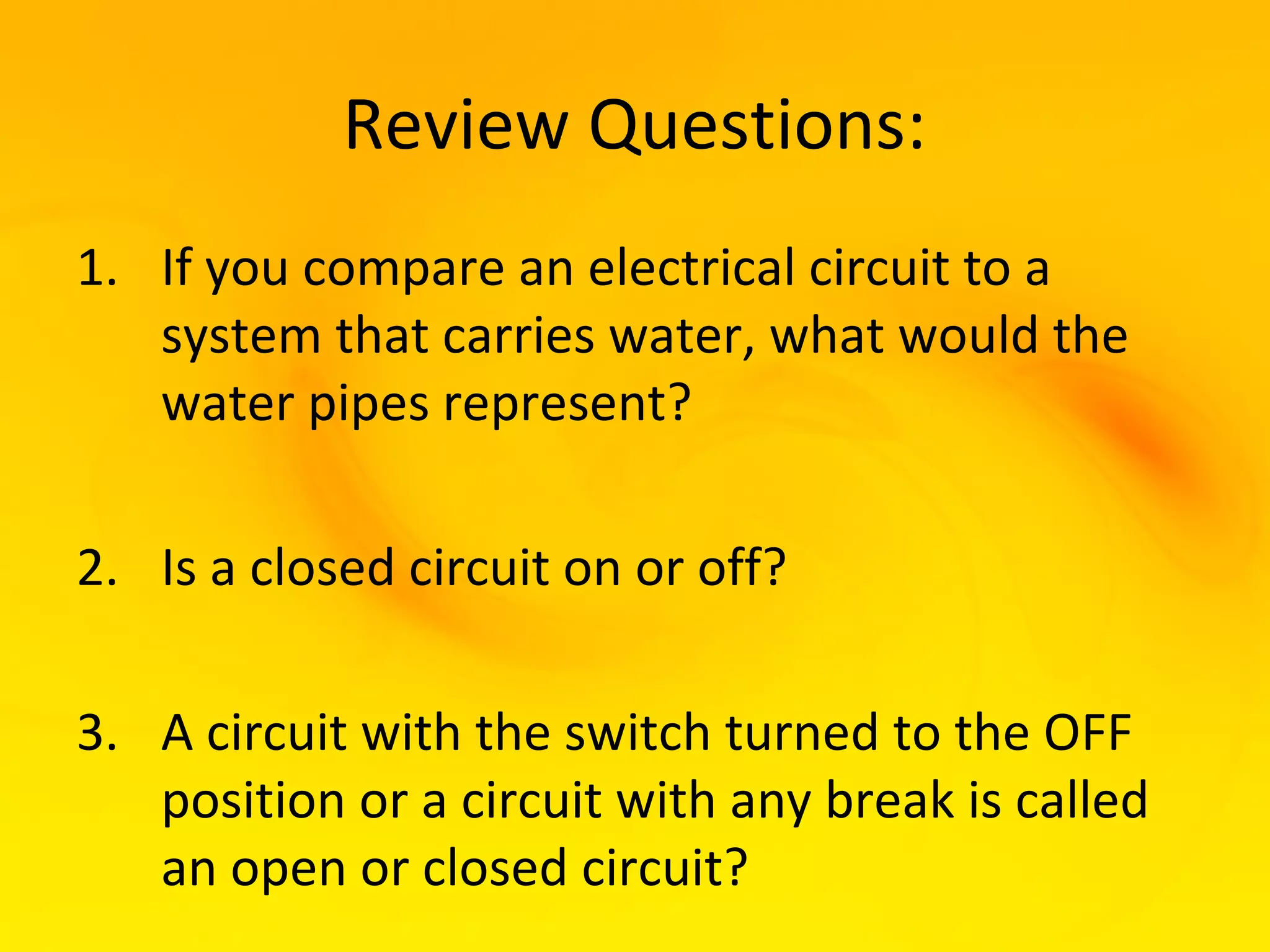 Review Questions:
1. If you compare an electrical circuit to a
   system that carries water, what would the
   water pipes represent?

2. Is a closed circuit on or off?

3. A circuit with the switch turned to the OFF
   position or a circuit with any break is called
   an open or closed circuit?
 