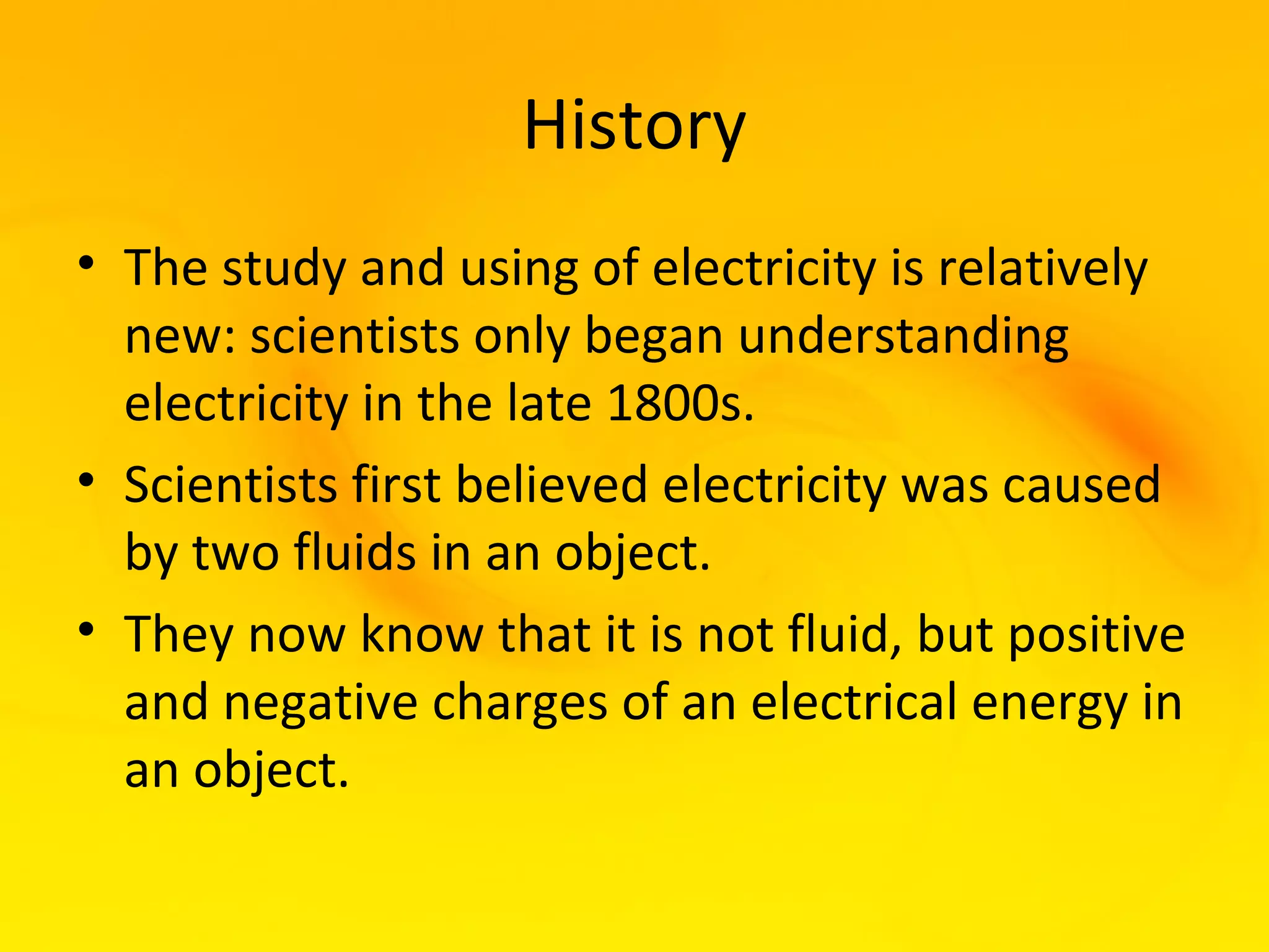 History
• The study and using of electricity is relatively
  new: scientists only began understanding
  electricity in the late 1800s.
• Scientists first believed electricity was caused
  by two fluids in an object.
• They now know that it is not fluid, but positive
  and negative charges of an electrical energy in
  an object.
 