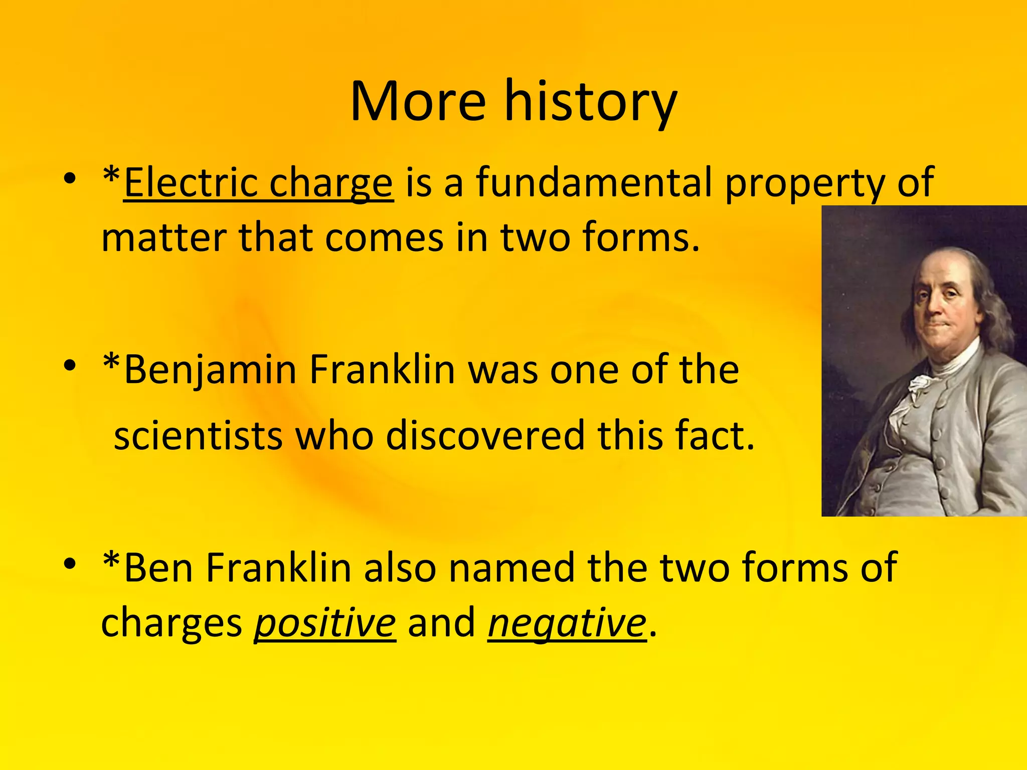 More history
• *Electric charge is a fundamental property of
  matter that comes in two forms.

• *Benjamin Franklin was one of the
   scientists who discovered this fact.

• *Ben Franklin also named the two forms of
  charges positive and negative.
 