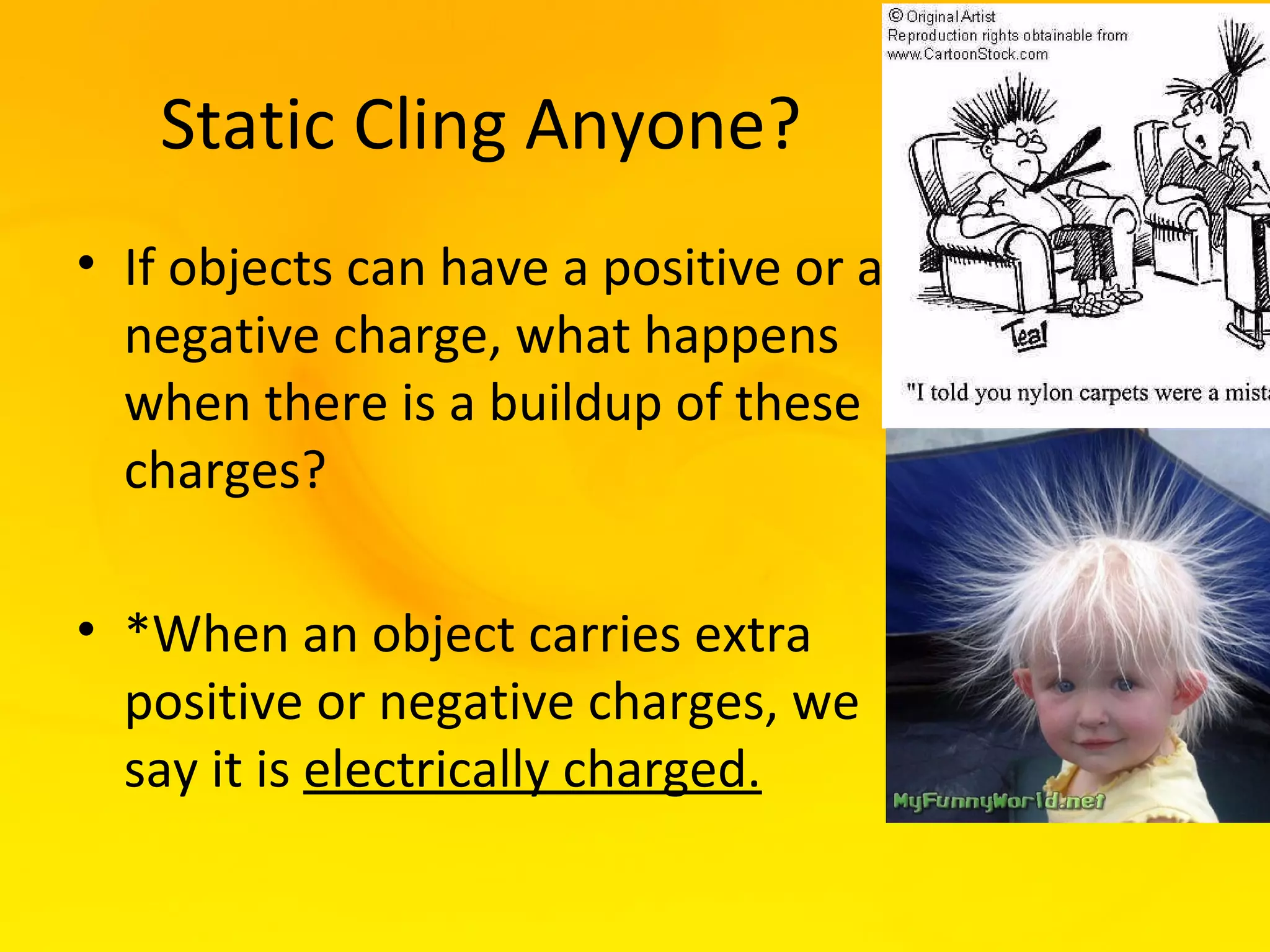 Static Cling Anyone?
• If objects can have a positive or a
  negative charge, what happens
  when there is a buildup of these
  charges?

• *When an object carries extra
  positive or negative charges, we
  say it is electrically charged.
 