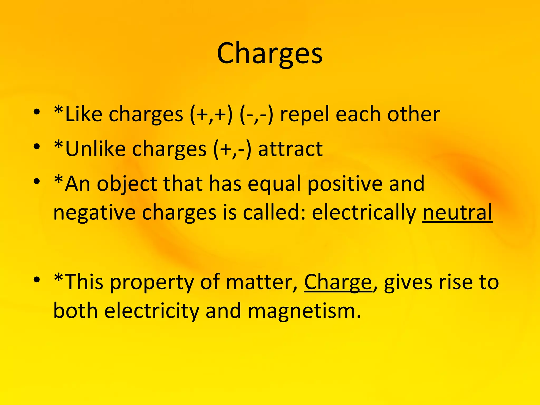Charges
• *Like charges (+,+) (-,-) repel each other
• *Unlike charges (+,-) attract
• *An object that has equal positive and
  negative charges is called: electrically neutral

• *This property of matter, Charge, gives rise to
  both electricity and magnetism.
 