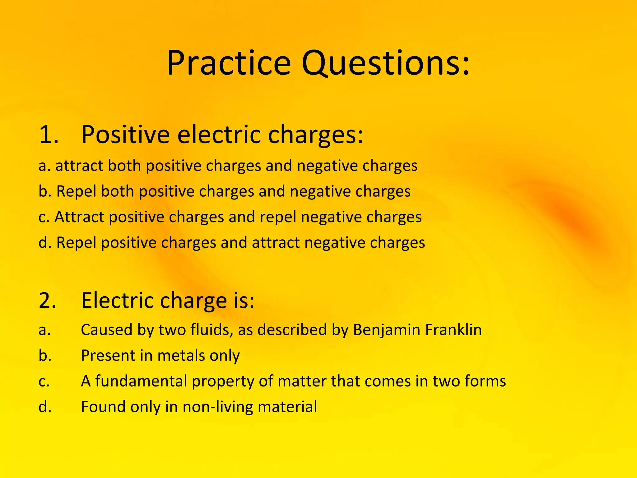 Practice Questions:
1. Positive electric charges:
a. attract both positive charges and negative charges
b. Repel both positive charges and negative charges
c. Attract positive charges and repel negative charges
d. Repel positive charges and attract negative charges


2. Electric charge is:
a.   Caused by two fluids, as described by Benjamin Franklin
b.   Present in metals only
c.   A fundamental property of matter that comes in two forms
d.   Found only in non-living material
 