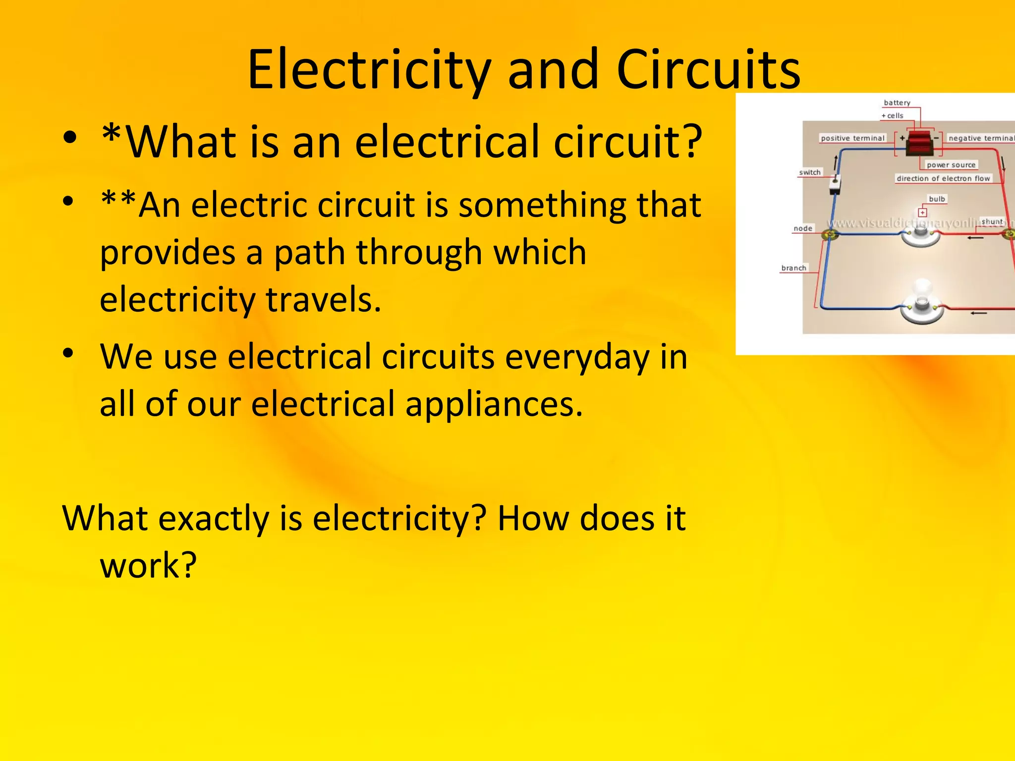 Electricity and Circuits
• *What is an electrical circuit?
• **An electric circuit is something that
  provides a path through which
  electricity travels.
• We use electrical circuits everyday in
  all of our electrical appliances.

What exactly is electricity? How does it
 work?
 