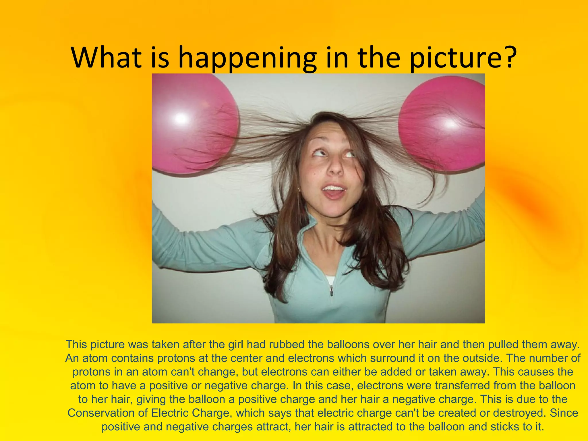 What is happening in the picture?




This picture was taken after the girl had rubbed the balloons over her hair and then pulled them away.
An atom contains protons at the center and electrons which surround it on the outside. The number of
 protons in an atom can't change, but electrons can either be added or taken away. This causes the
 atom to have a positive or negative charge. In this case, electrons were transferred from the balloon
   to her hair, giving the balloon a positive charge and her hair a negative charge. This is due to the
Conservation of Electric Charge, which says that electric charge can't be created or destroyed. Since
        positive and negative charges attract, her hair is attracted to the balloon and sticks to it.
 