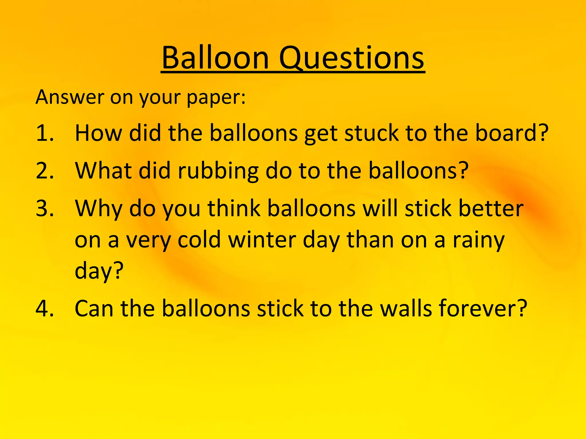 Balloon Questions
Answer on your paper:
1. How did the balloons get stuck to the board?
2. What did rubbing do to the balloons?
3. Why do you think balloons will stick better
   on a very cold winter day than on a rainy
   day?
4. Can the balloons stick to the walls forever?
 
