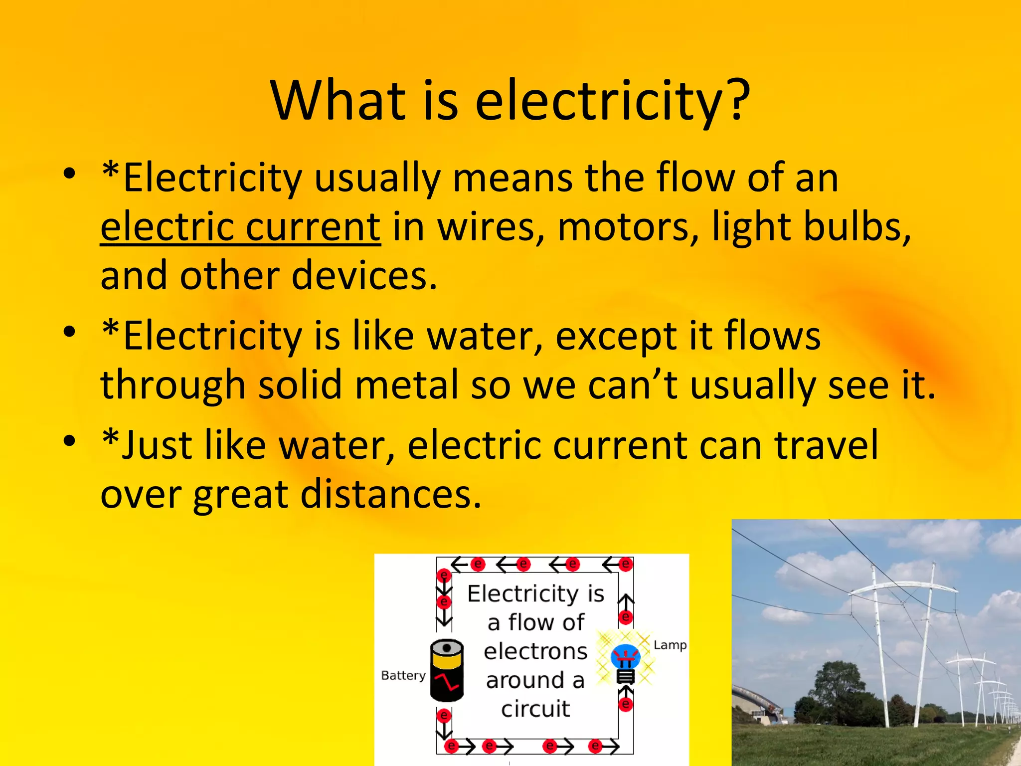 What is electricity?
• *Electricity usually means the flow of an
  electric current in wires, motors, light bulbs,
  and other devices.
• *Electricity is like water, except it flows
  through solid metal so we can’t usually see it.
• *Just like water, electric current can travel
  over great distances.
 