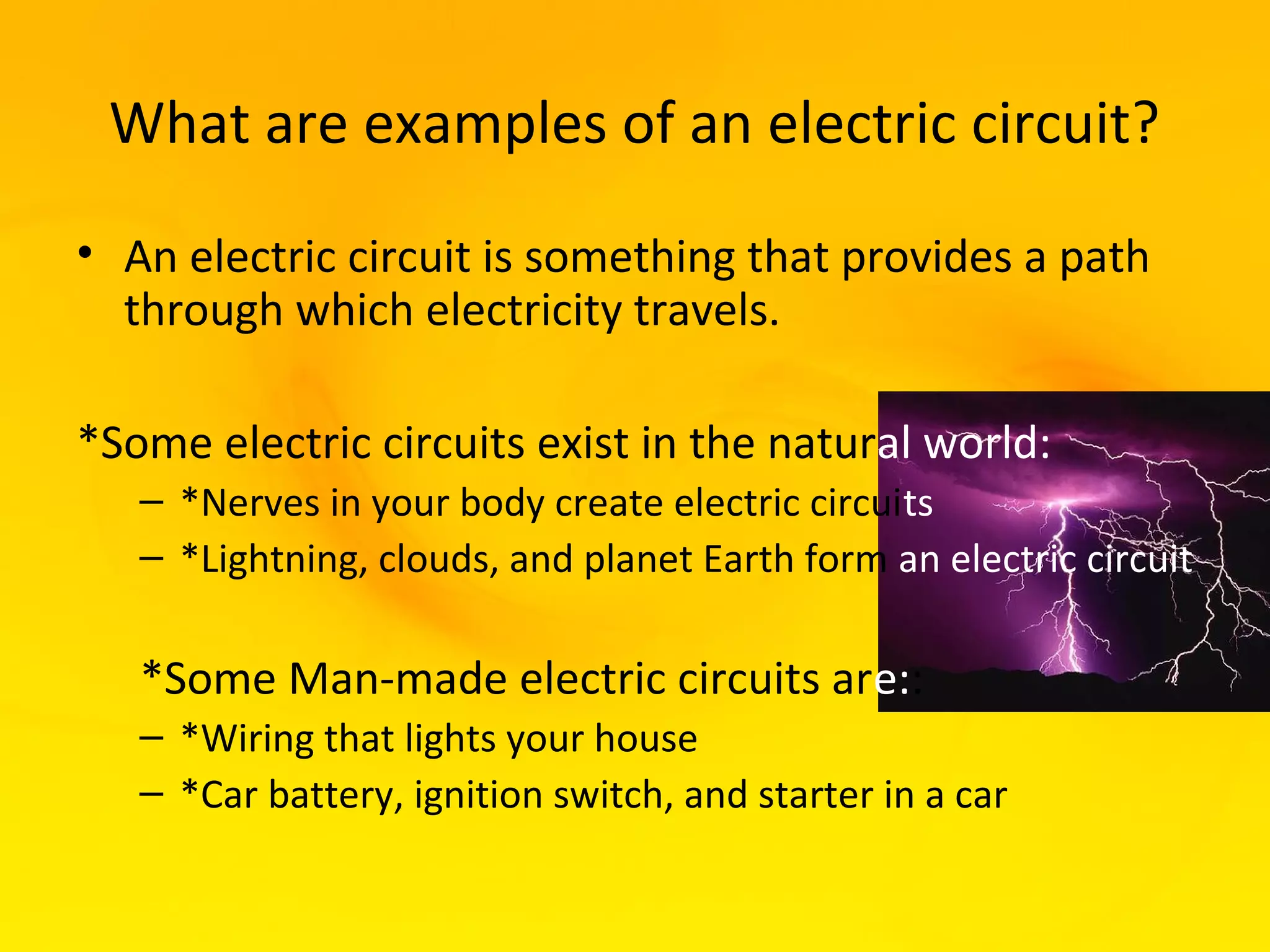 What are examples of an electric circuit?
• An electric circuit is something that provides a path
  through which electricity travels.

*Some electric circuits exist in the natural world:
   – *Nerves in your body create electric circuits
   – *Lightning, clouds, and planet Earth form an electric circuit

   *Some Man-made electric circuits are::
   – *Wiring that lights your house
   – *Car battery, ignition switch, and starter in a car
 